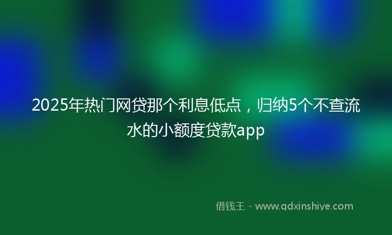 2025年热门网贷那个利息低点，归纳5个不查流水的小额度贷款app