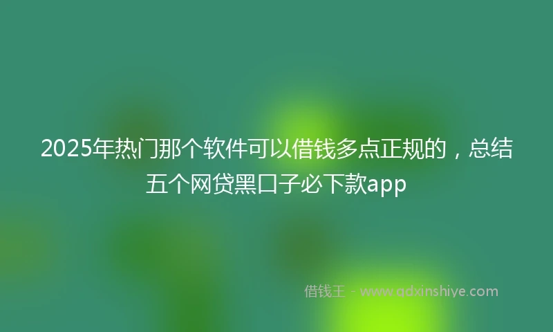 2025年热门那个软件可以借钱多点正规的，总结五个网贷黑口子必下款app