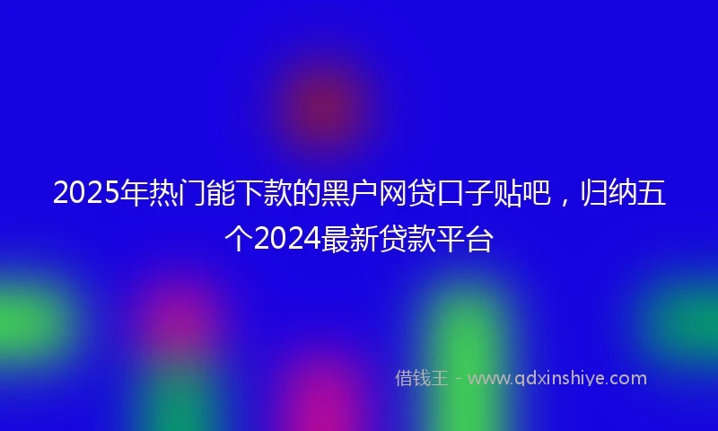 2025年热门能下款的黑户网贷口子贴吧，归纳五个2024最新贷款平台
