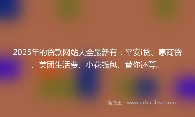 2025年的贷款网站大全最新有：平安i贷、惠商贷、美团生活费、小花钱包、替你还等。
