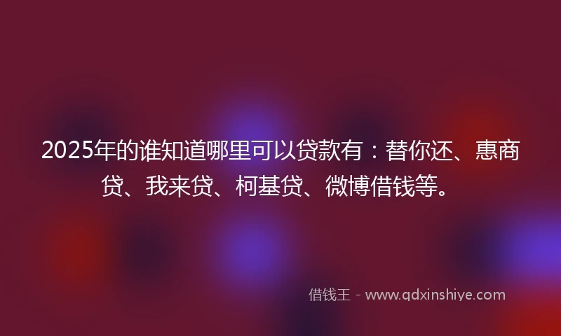 2025年的谁知道哪里可以贷款有：替你还、惠商贷、我来贷、柯基贷、微博借钱等。