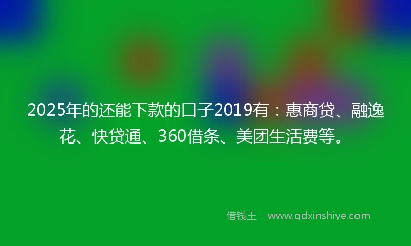 2025年的还能下款的口子2019有：惠商贷、融逸花、快贷通、360借条、美团生活费等。