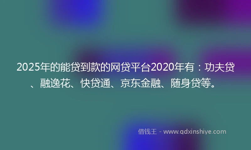 2025年的能贷到款的网贷平台2020年有：功夫贷、融逸花、快贷通、京东金融、随身贷等。