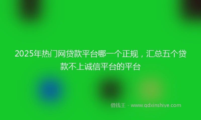 2025年热门网贷款平台哪一个正规，汇总五个贷款不上诚信平台的平台
