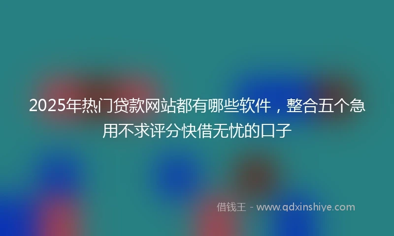 2025年热门贷款网站都有哪些软件，整合五个急用不求评分快借无忧的口子