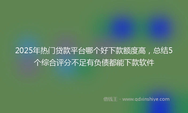 2025年热门贷款平台哪个好下款额度高，总结5个综合评分不足有负债都能下款软件
