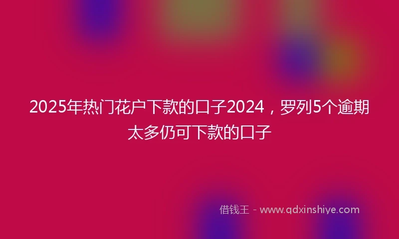 2025年热门花户下款的口子2024，罗列5个逾期太多仍可下款的口子