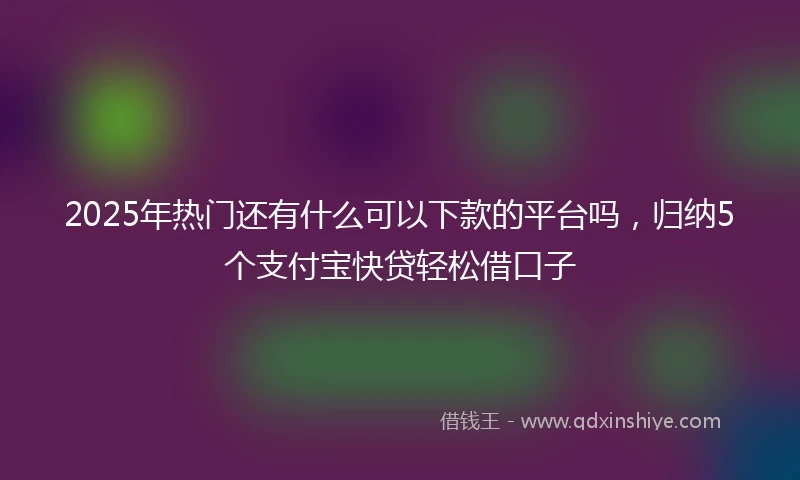 2025年热门还有什么可以下款的平台吗，归纳5个支付宝快贷轻松借口子