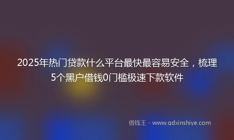 2025年热门贷款什么平台最快最容易安全，梳理5个黑户借钱0门槛极速下款软件