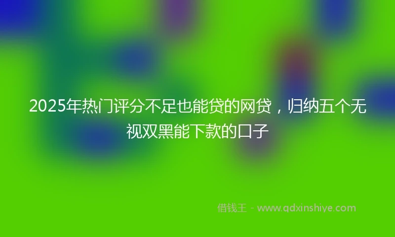 2025年热门评分不足也能贷的网贷，归纳五个无视双黑能下款的口子