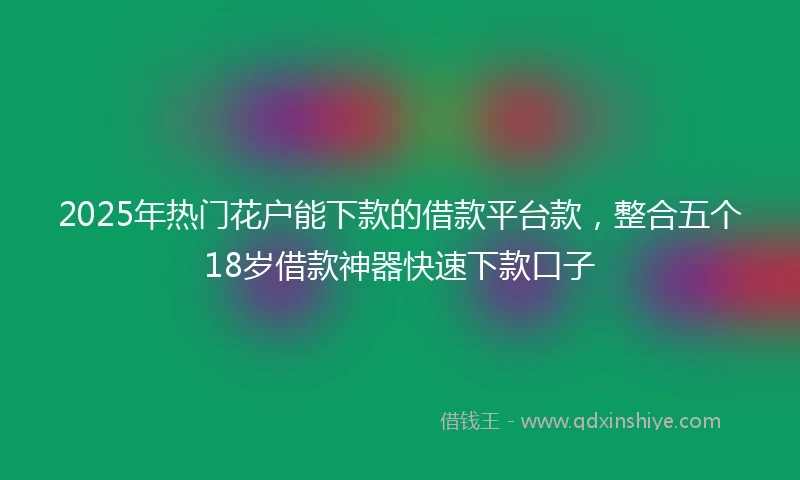 2025年热门花户能下款的借款平台款，整合五个18岁借款神器快速下款口子