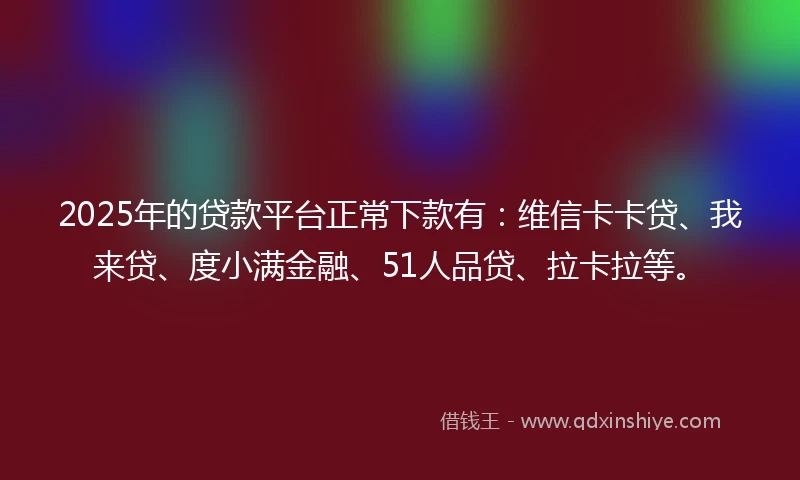2025年的贷款平台正常下款有：维信卡卡贷、我来贷、度小满金融、51人品贷、拉卡拉等。
