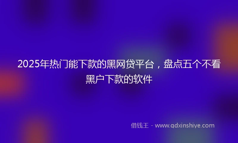 2025年热门能下款的黑网贷平台，盘点五个不看黑户下款的软件