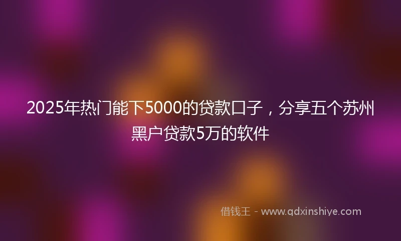 2025年热门能下5000的贷款口子，分享五个苏州黑户贷款5万的软件