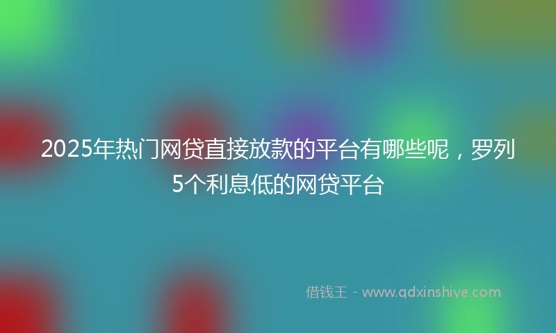 2025年热门网贷直接放款的平台有哪些呢，罗列5个利息低的网贷平台