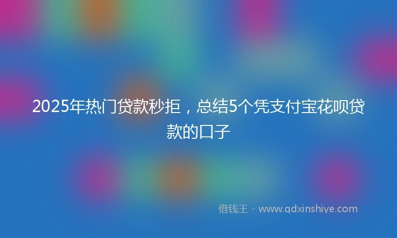 2025年热门贷款秒拒,总结5个凭支付宝花呗贷款的口子