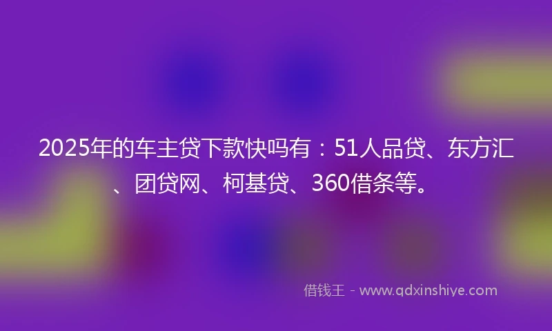 2025年的车主贷下款快吗有：51人品贷、东方汇、团贷网、柯基贷、360借条等。