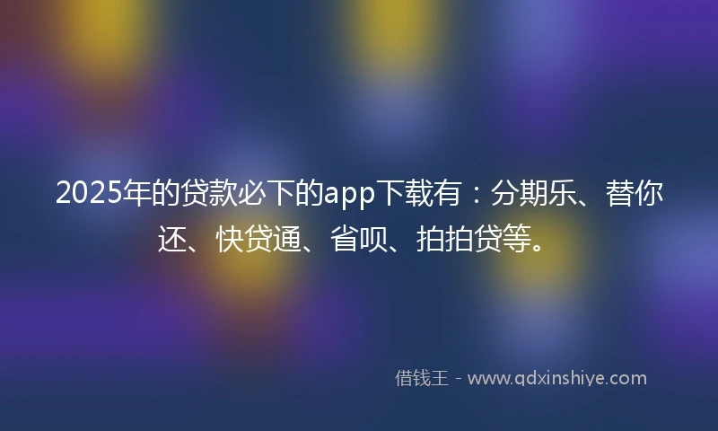 2025年的贷款必下的app下载有：分期乐、替你还、快贷通、省呗、拍拍贷等。