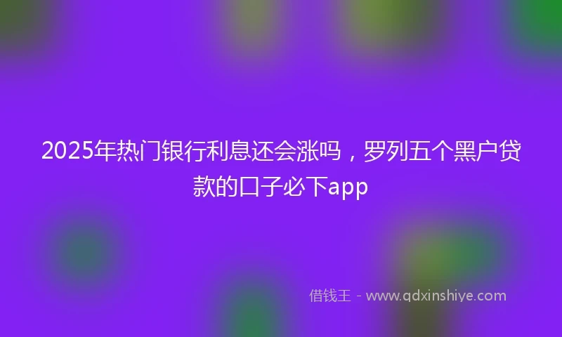 2025年热门银行利息还会涨吗，罗列五个黑户贷款的口子必下app