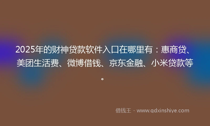 2025年的财神贷款软件入口在哪里有：惠商贷、美团生活费、微博借钱、京东金融、小米贷款等。