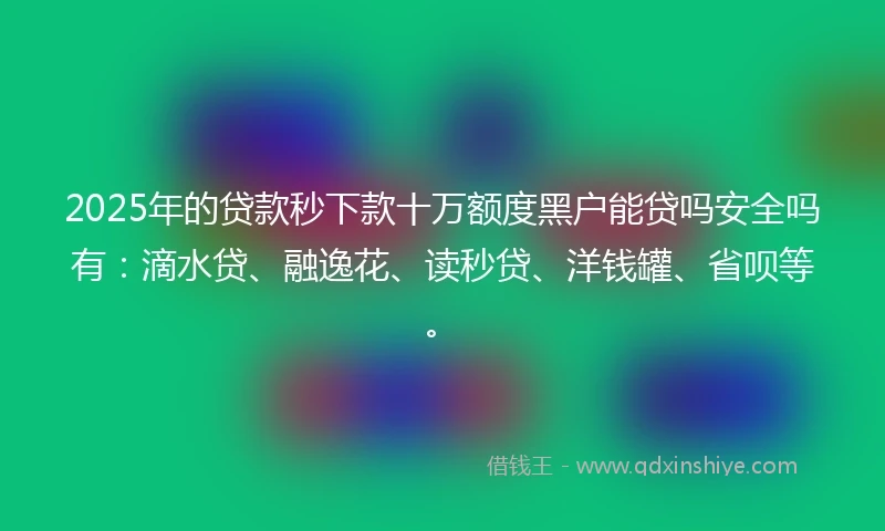 2025年的贷款秒下款十万额度黑户能贷吗安全吗有：滴水贷、融逸花、读秒贷、洋钱罐、省呗等。