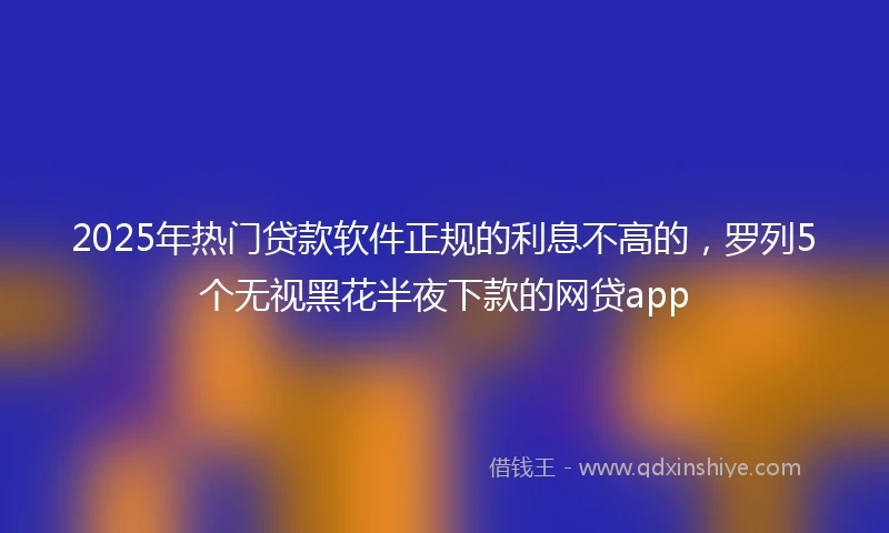 2025年热门贷款软件正规的利息不高的，罗列5个无视黑花半夜下款的网贷app