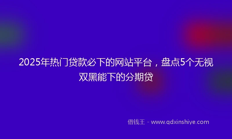 2025年热门贷款必下的网站平台，盘点5个无视双黑能下的分期贷