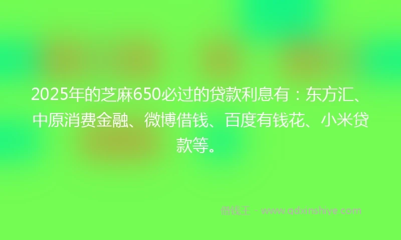 2025年的芝麻650必过的贷款利息有：东方汇、中原消费金融、微博借钱、百度有钱花、小米贷款等。