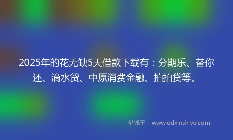 2025年的花无缺5天借款下载有：分期乐、替你还、滴水贷、中原消费金融、拍拍贷等。