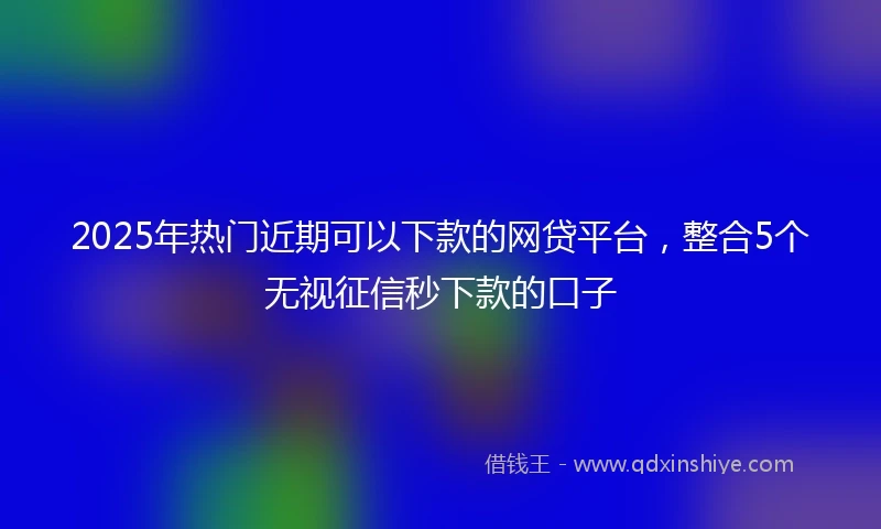 2025年热门近期可以下款的网贷平台，整合5个无视征信秒下款的口子