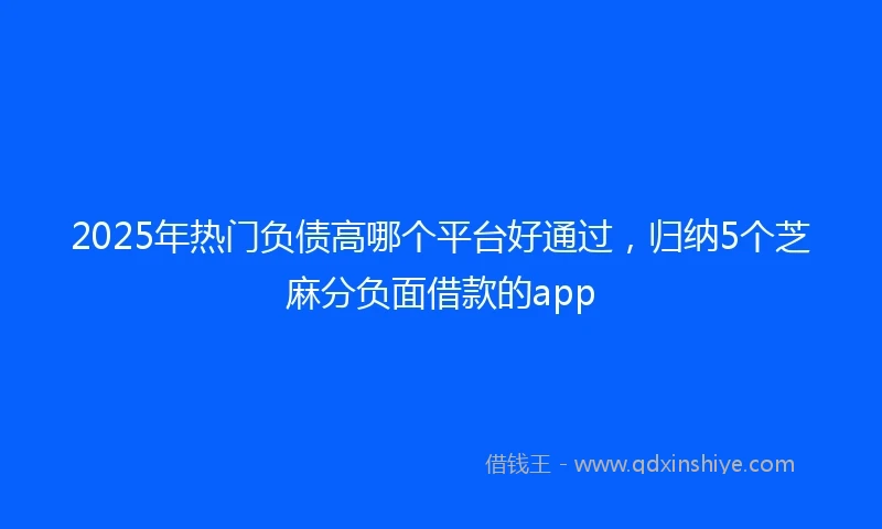 2025年热门负债高哪个平台好通过，归纳5个芝麻分负面借款的app