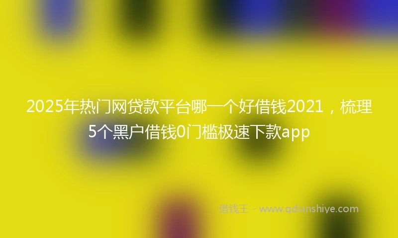 2025年热门网贷款平台哪一个好借钱2021，梳理5个黑户借钱0门槛极速下款app