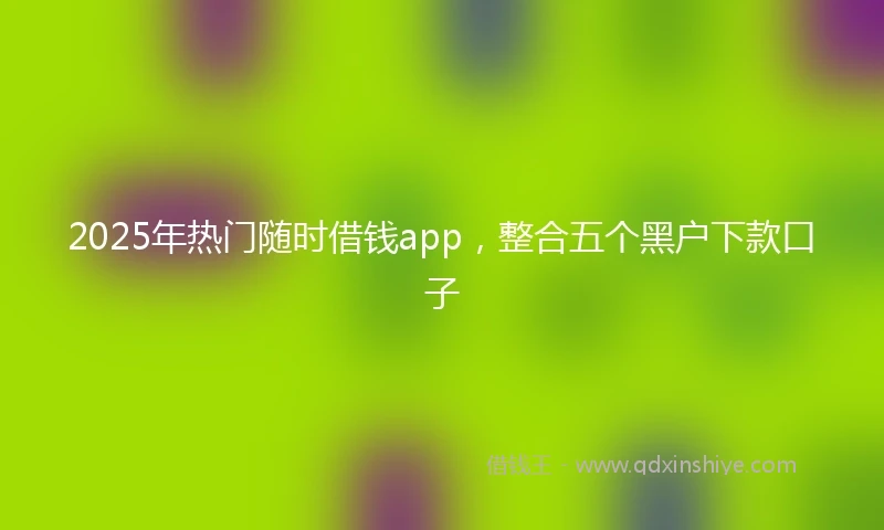 2025年热门随时借钱app，整合五个黑户下款口子