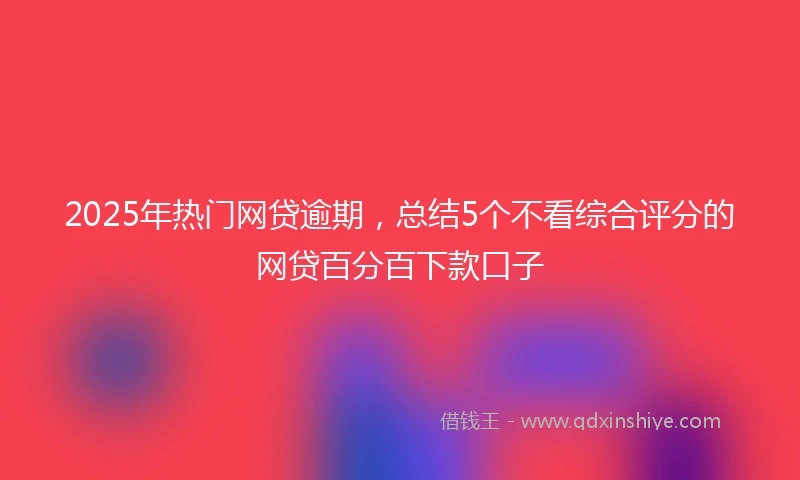2025年热门网贷逾期，总结5个不看综合评分的网贷百分百下款口子