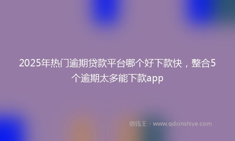 2025年热门逾期贷款平台哪个好下款快，整合5个逾期太多能下款app