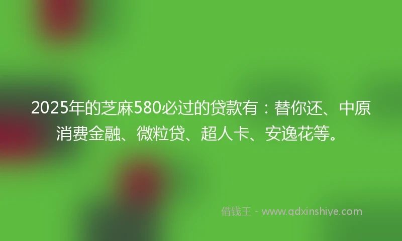 2025年的芝麻580必过的贷款有：替你还、中原消费金融、微粒贷、超人卡、安逸花等。