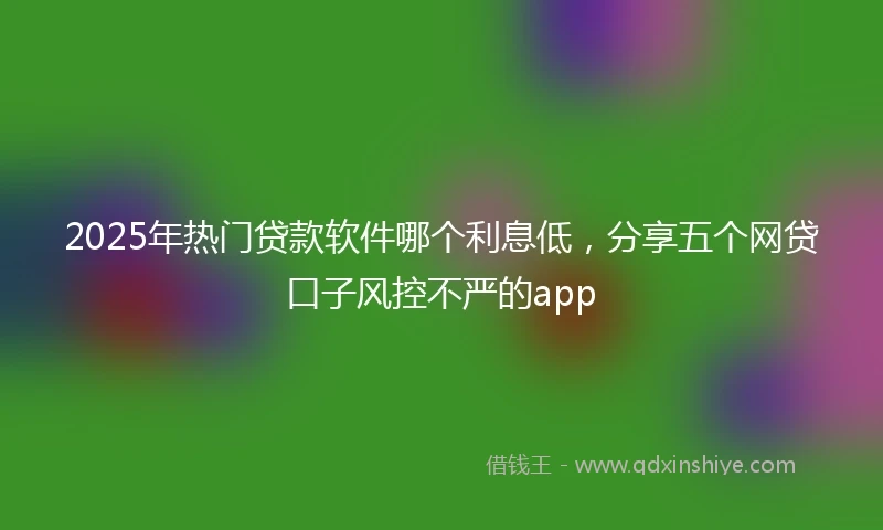 2025年热门贷款软件哪个利息低，分享五个网贷口子风控不严的app