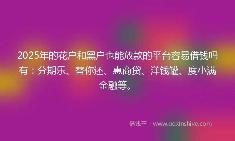 2025年的花户和黑户也能放款的平台容易借钱吗有：分期乐、替你还、惠商贷、洋钱罐、度小满金融等。