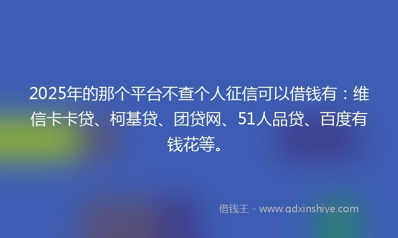 2025年的那个平台不查个人征信可以借钱有：维信卡卡贷、柯基贷、团贷网、51人品贷、百度有钱花等。