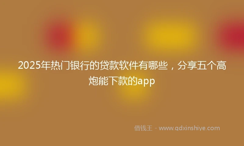 2025年热门银行的贷款软件有哪些，分享五个高炮能下款的app