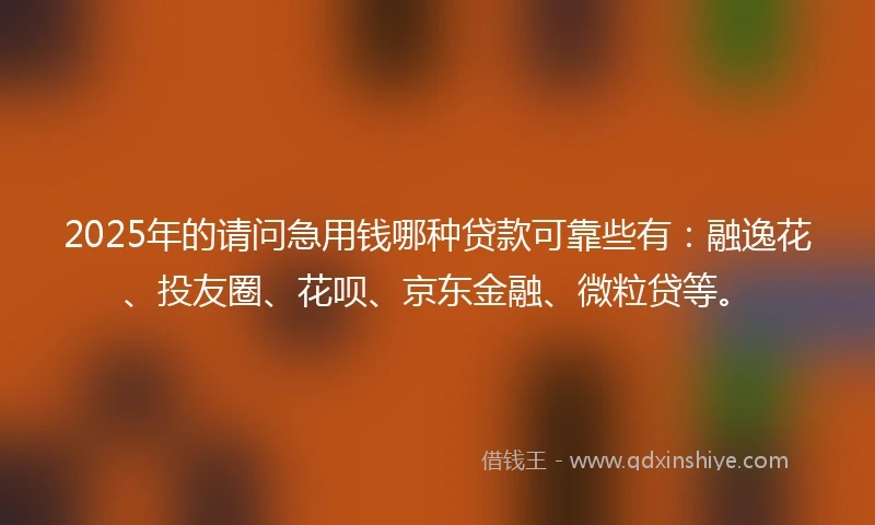 2025年的请问急用钱哪种贷款可靠些有：融逸花、投友圈、花呗、京东金融、微粒贷等。
