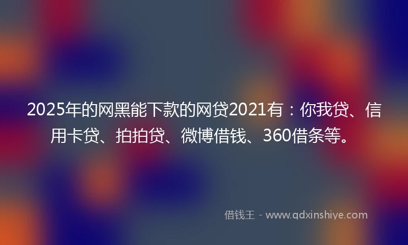 2025年的网黑能下款的网贷2021有：你我贷、信用卡贷、拍拍贷、微博借钱、360借条等。