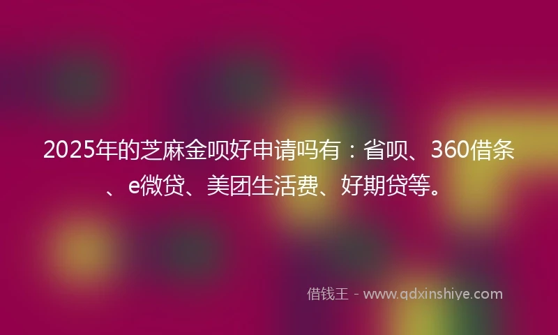 2025年的芝麻金呗好申请吗有：省呗、360借条、e微贷、美团生活费、好期贷等。