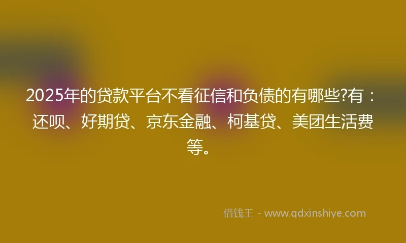 2025年的贷款平台不看征信和负债的有哪些?有：还呗、好期贷、京东金融、柯基贷、美团生活费等。