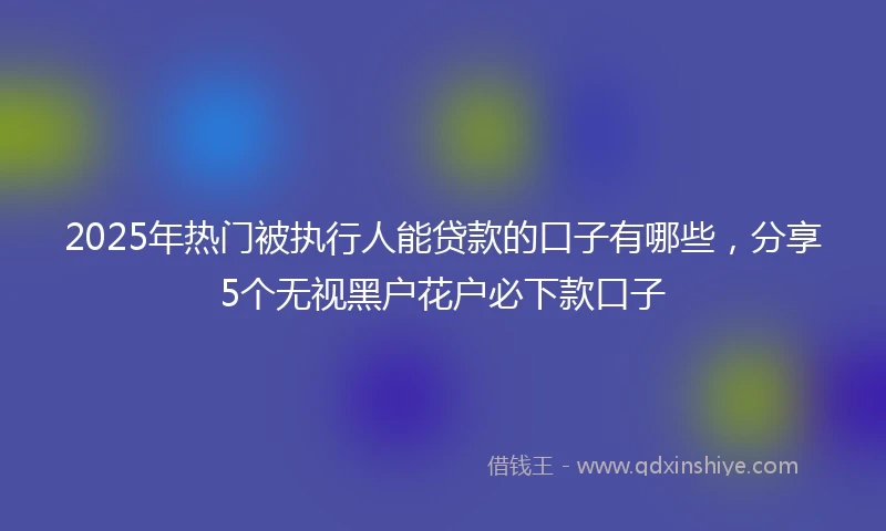 2025年热门被执行人能贷款的口子有哪些，分享5个无视黑户花户必下款口子