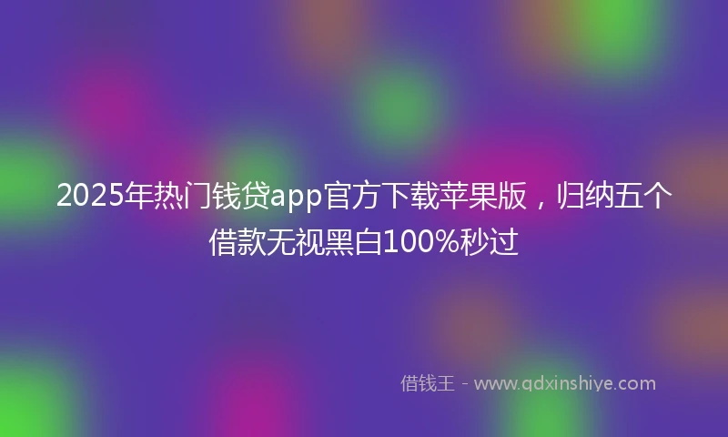 2025年热门钱贷app官方下载苹果版，归纳五个借款无视黑白100%秒过