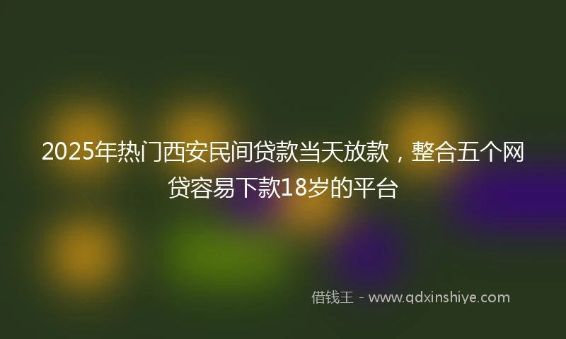 2025年热门西安民间贷款当天放款，整合五个网贷容易下款18岁的平台