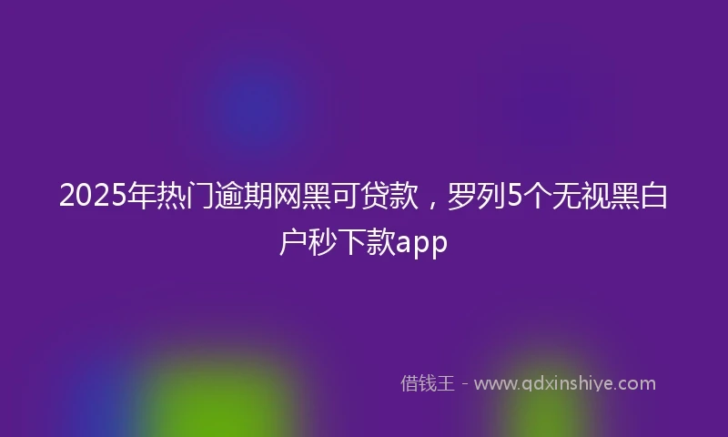 2025年热门逾期网黑可贷款，罗列5个无视黑白户秒下款app