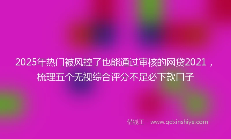 2025年热门被风控了也能通过审核的网贷2021，梳理五个无视综合评分不足必下款口子