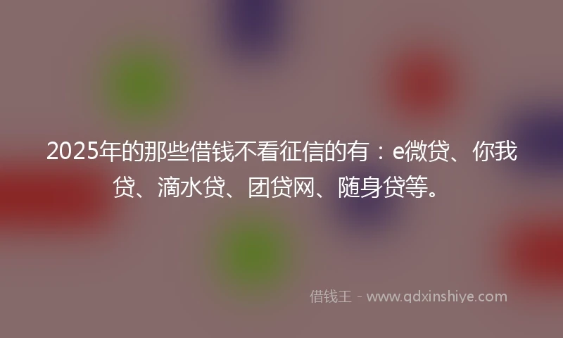 2025年的那些借钱不看征信的有：e微贷、你我贷、滴水贷、团贷网、随身贷等。